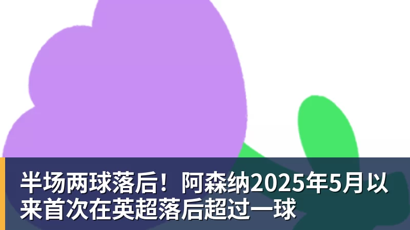 半场两球落后！阿森纳2025年5月以来首次在英超落后超过一球