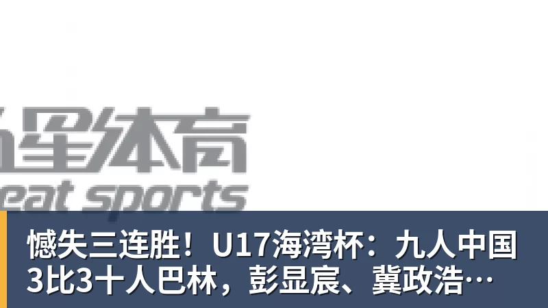 憾失三连胜！U17海湾杯：九人中国3比3十人巴林，彭显宸、冀政浩染红，杨宸硕世界波